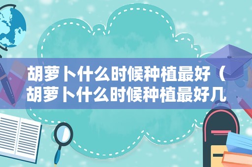 胡萝卜什么时候种植最好（胡萝卜什么时候种植最好几月）