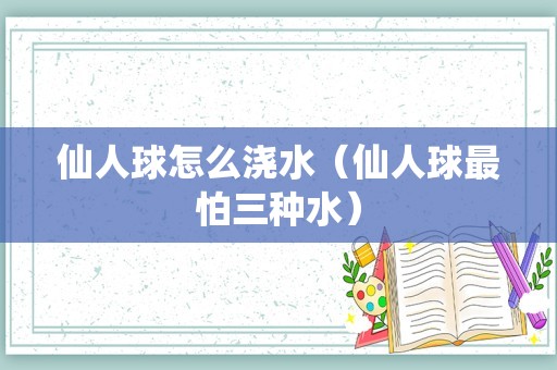 仙人球怎么浇水（仙人球最怕三种水）