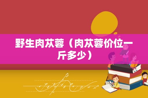 野生肉苁蓉（肉苁蓉价位一斤多少）