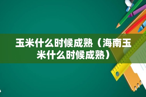 玉米什么时候成熟（海南玉米什么时候成熟）