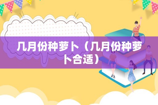 几月份种萝卜（几月份种萝卜合适）