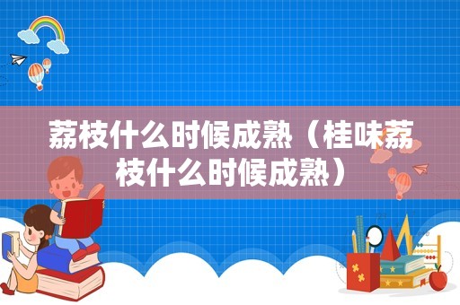 荔枝什么时候成熟（桂味荔枝什么时候成熟）