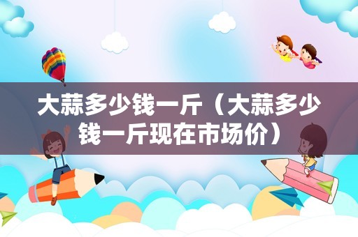大蒜多少钱一斤（大蒜多少钱一斤现在市场价）