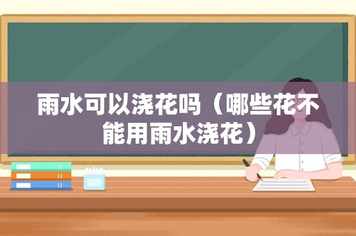 雨水可以浇花吗（哪些花不能用雨水浇花）
