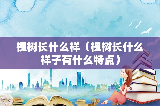 槐树长什么样（槐树长什么样子有什么特点）