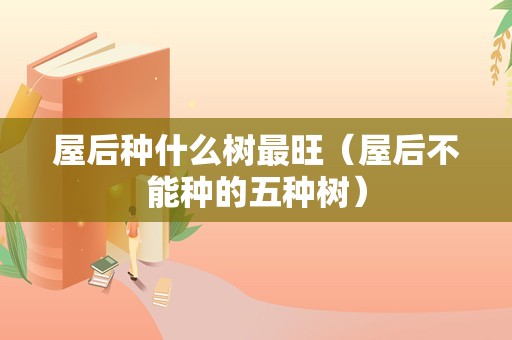 屋后种什么树最旺（屋后不能种的五种树）