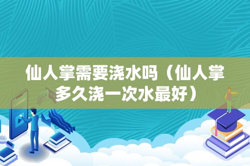 仙人掌需要浇水吗（仙人掌多久浇一次水最好）