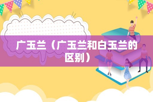 广玉兰（广玉兰和白玉兰的区别）