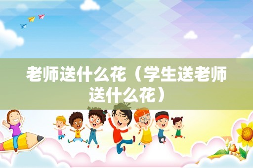 老师送什么花（学生送老师送什么花）