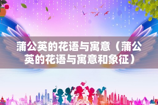 蒲公英的花语与寓意（蒲公英的花语与寓意和象征）