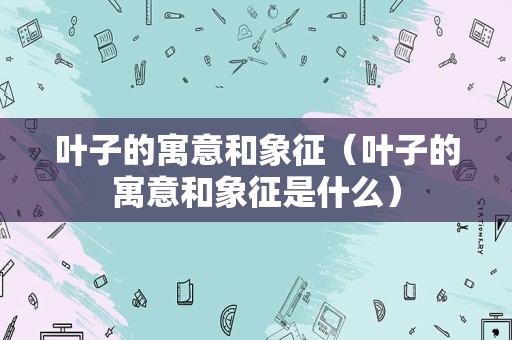 叶子的寓意和象征（叶子的寓意和象征是什么）