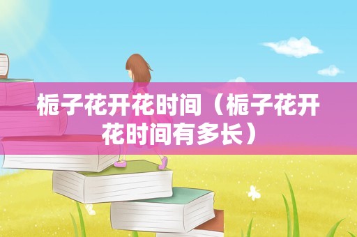 栀子花开花时间（栀子花开花时间有多长）