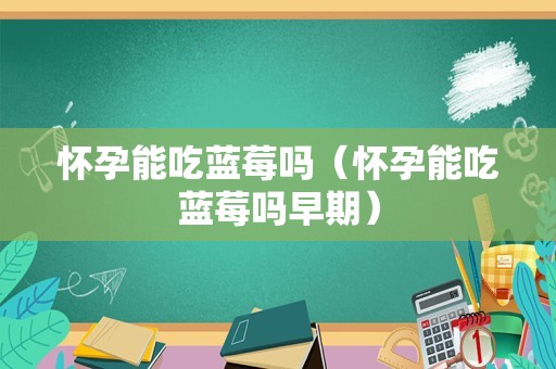 怀孕能吃蓝莓吗（怀孕能吃蓝莓吗早期）