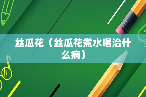 丝瓜花（丝瓜花煮水喝治什么病）