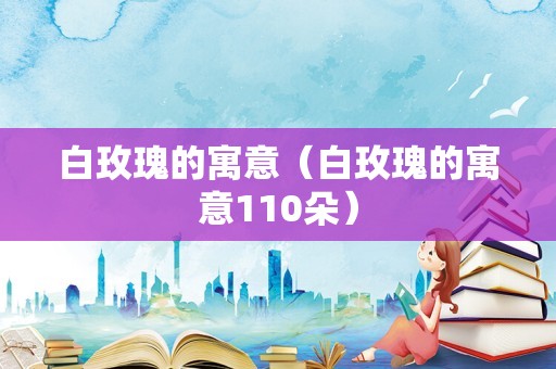 白玫瑰的寓意（白玫瑰的寓意110朵）