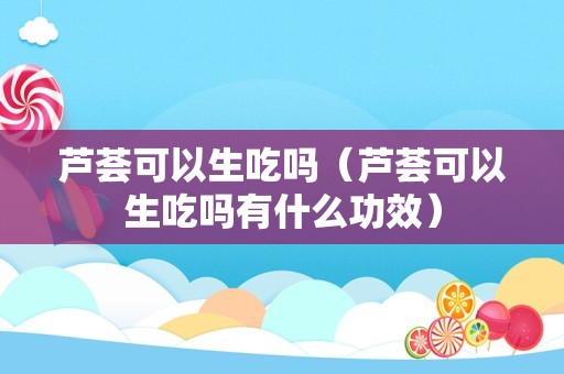 芦荟可以生吃吗（芦荟可以生吃吗有什么功效）
