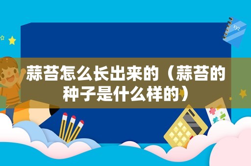 蒜苔怎么长出来的（蒜苔的种子是什么样的）