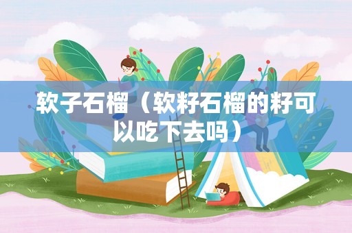 软子石榴（软籽石榴的籽可以吃下去吗）