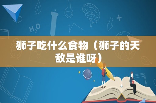 狮子吃什么食物（狮子的天敌是谁呀）