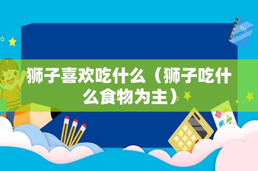 狮子喜欢吃什么（狮子吃什么食物为主）
