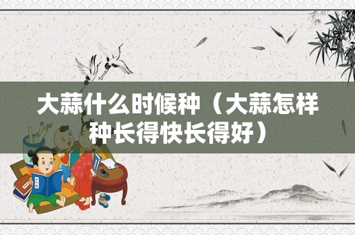 大蒜什么时候种（大蒜怎样种长得快长得好）