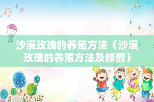 沙漠玫瑰的养殖方法（沙漠玫瑰的养殖方法及修剪）
