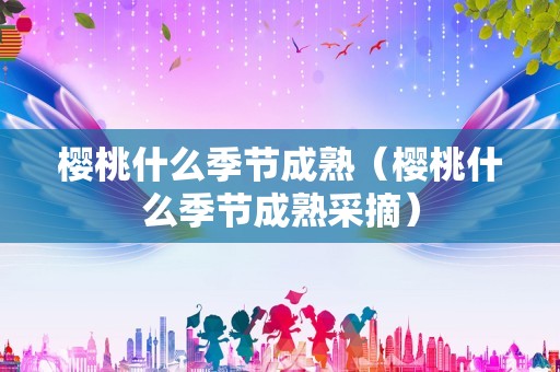 樱桃什么季节成熟（樱桃什么季节成熟采摘）