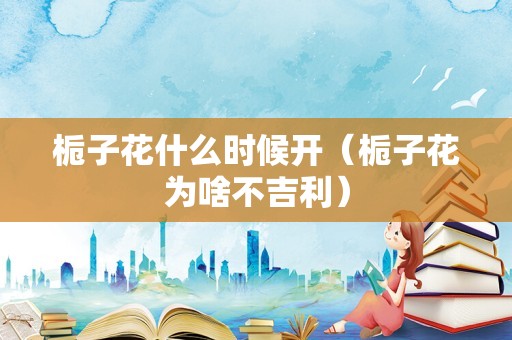 栀子花什么时候开（栀子花为啥不吉利）