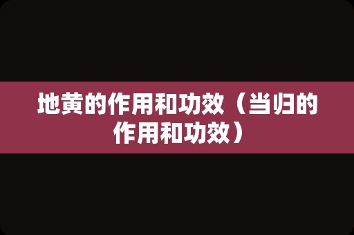 地黄的作用和功效（当归的作用和功效）
