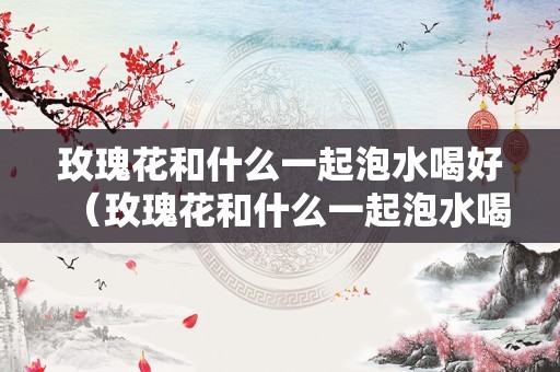 玫瑰花和什么一起泡水喝好（玫瑰花和什么一起泡水喝好治焦虑）