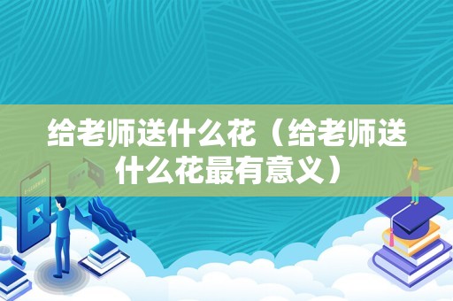 给老师送什么花（给老师送什么花最有意义）