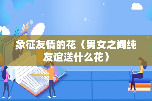 象征友情的花（男女之间纯友谊送什么花）