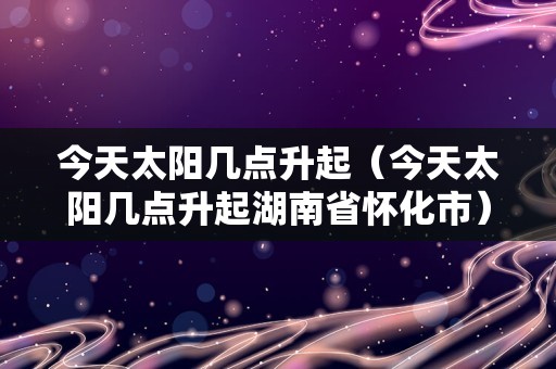 今天太阳几点升起（今天太阳几点升起湖南省怀化市）