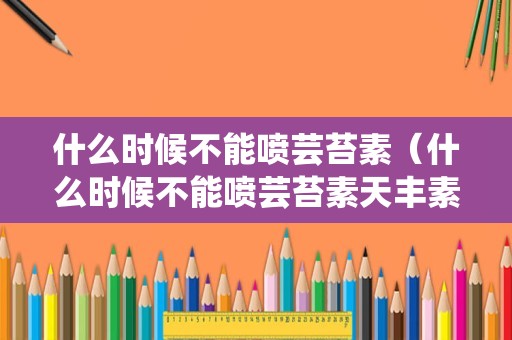 什么时候不能喷芸苔素（什么时候不能喷芸苔素天丰素什么时候打好）