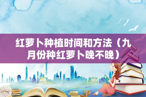 红萝卜种植时间和方法（九月份种红萝卜晚不晚）