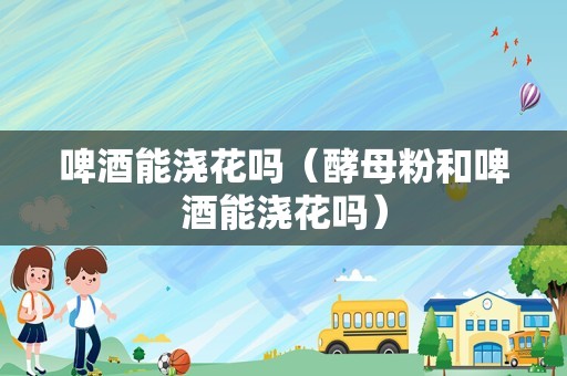 啤酒能浇花吗（酵母粉和啤酒能浇花吗）