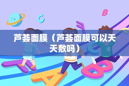芦荟面膜（芦荟面膜可以天天敷吗）