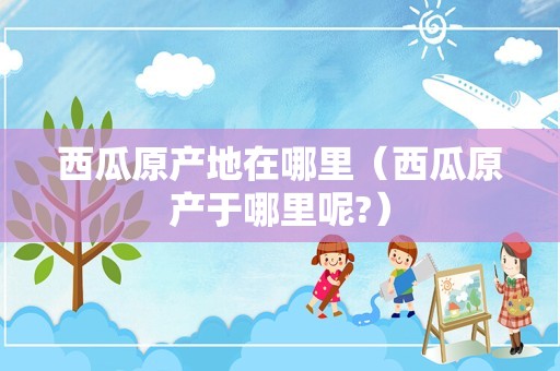 西瓜原产地在哪里（西瓜原产于哪里呢?）