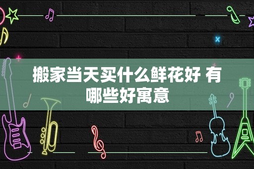搬家当天买什么鲜花好 有哪些好寓意