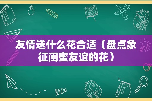 友情送什么花合适（盘点象征闺蜜友谊的花）