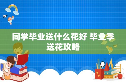 同学毕业送什么花好 毕业季送花攻略