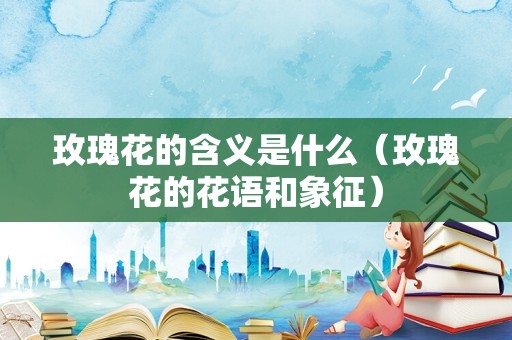 玫瑰花的含义是什么（玫瑰花的花语和象征）