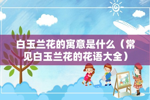 白玉兰花的寓意是什么（常见白玉兰花的花语大全）