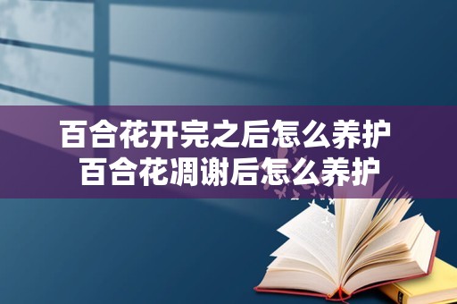 百合花开完之后怎么养护 百合花凋谢后怎么养护