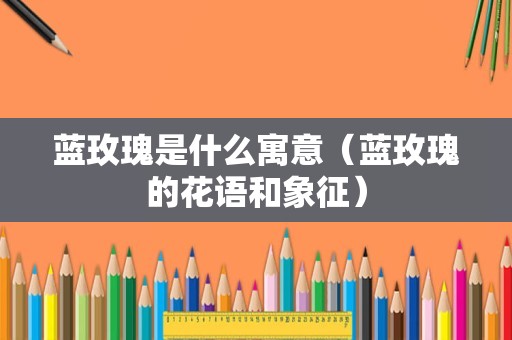 蓝玫瑰是什么寓意（蓝玫瑰的花语和象征）
