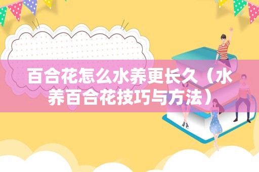 百合花怎么水养更长久（水养百合花技巧与方法）