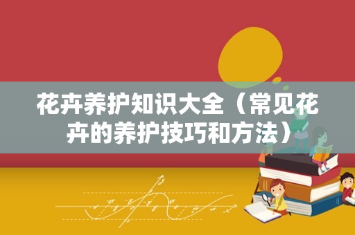 花卉养护知识大全（常见花卉的养护技巧和方法）
