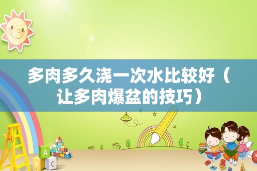 多肉多久浇一次水比较好（让多肉爆盆的技巧）
