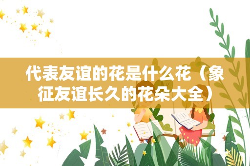 代表友谊的花是什么花（象征友谊长久的花朵大全）
