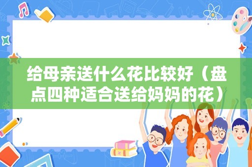 给母亲送什么花比较好（盘点四种适合送给妈妈的花）